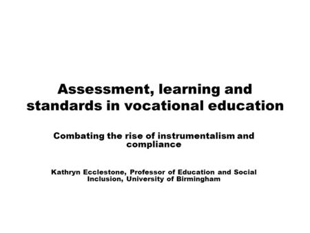 Assessment, learning and standards in vocational education Combating the rise of instrumentalism and compliance Kathryn Ecclestone, Professor of Education.