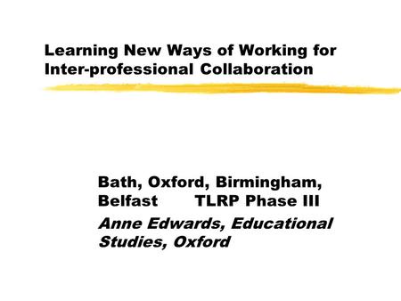 Learning New Ways of Working for Inter-professional Collaboration Bath, Oxford, Birmingham, Belfast TLRP Phase III Anne Edwards, Educational Studies, Oxford.