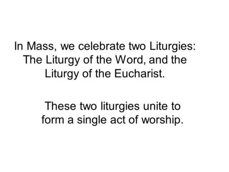 In Mass, we celebrate two Liturgies: The Liturgy of the Word, and the Liturgy of the Eucharist. These two liturgies unite to form a single act of worship.