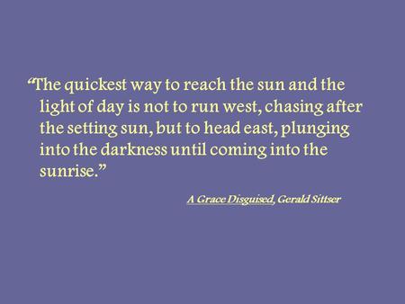 The quickest way to reach the sun and the light of day is not to run west, chasing after the setting sun, but to head east, plunging into the darkness.