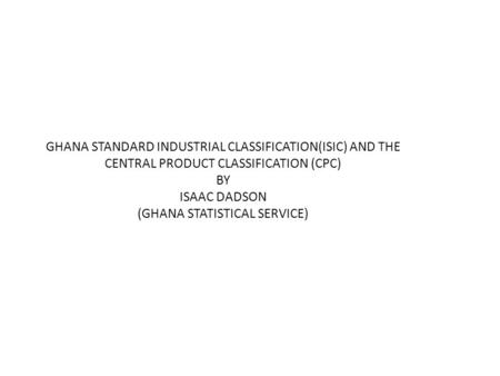 GHANA STANDARD INDUSTRIAL CLASSIFICATION(ISIC) AND THE CENTRAL PRODUCT CLASSIFICATION (CPC) BY ISAAC DADSON (GHANA STATISTICAL SERVICE)