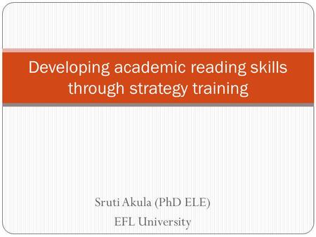 Sruti Akula (PhD ELE) EFL University Developing academic reading skills through strategy training.