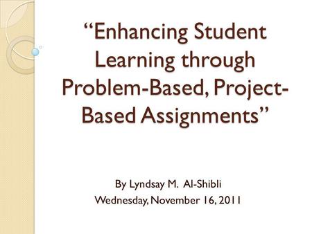 Enhancing Student Learning through Problem-Based, Project- Based Assignments By Lyndsay M. Al-Shibli Wednesday, November 16, 2011.