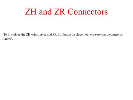 ZH and ZR Connectors To introduce the ZH crimp style and ZR insulation displacement wire-to-board connector series.