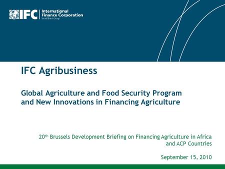 IFC Agribusiness Global Agriculture and Food Security Program and New Innovations in Financing Agriculture 20th Brussels Development Briefing on Financing.