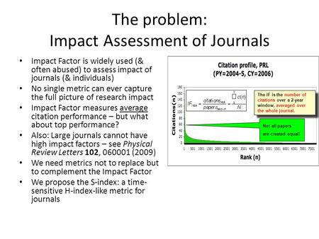 The problem: Impact Assessment of Journals Impact Factor is widely used (& often abused) to assess impact of journals (& individuals) No single metric.
