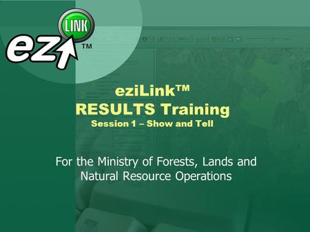 EziLink RESULTS Training Session 1 – Show and Tell For the Ministry of Forests, Lands and Natural Resource Operations.
