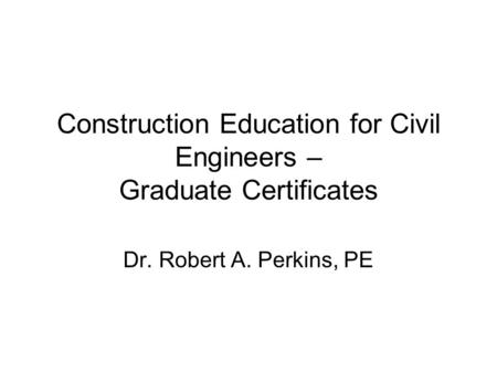 Construction Education for Civil Engineers – Graduate Certificates Dr. Robert A. Perkins, PE.