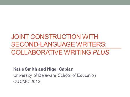 JOINT CONSTRUCTION WITH SECOND-LANGUAGE WRITERS: COLLABORATIVE WRITING PLUS Katie Smith and Nigel Caplan University of Delaware School of Education CUCMC.