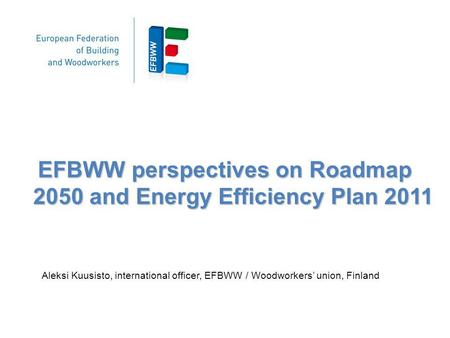 EFBWW perspectives on Roadmap 2050 and Energy Efficiency Plan 2011 Aleksi Kuusisto, international officer, EFBWW / Woodworkers union, Finland.