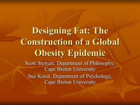 Designing Fat: The Construction of a Global Obesity Epidemic Scott Stewart, Department of Philosophy, Cape Breton University Sue Korol, Department of Psychology,