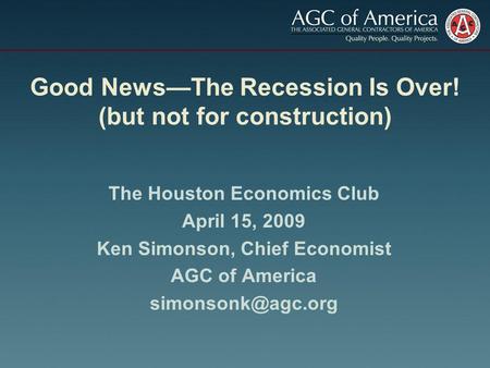 Good NewsThe Recession Is Over! (but not for construction) The Houston Economics Club April 15, 2009 Ken Simonson, Chief Economist AGC of America