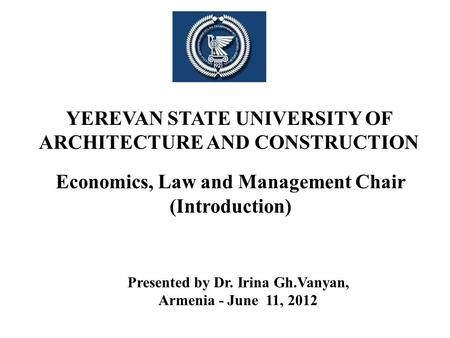 YEREVAN STATE UNIVERSITY OF ARCHITECTURE AND CONSTRUCTION Economics, Law and Management Chair (Introduction) Presented by Dr. Irina Gh.Vanyan, Armenia.