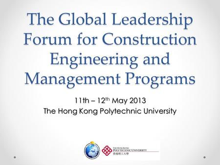 The Global Leadership Forum for Construction Engineering and Management Programs 11th – 12 th May 2013 The Hong Kong Polytechnic University.