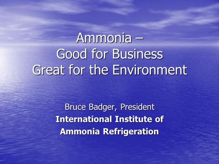 Ammonia – Good for Business Great for the Environment Bruce Badger, President International Institute of Ammonia Refrigeration.