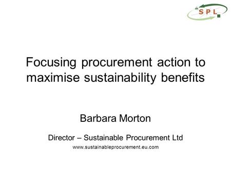 Focusing procurement action to maximise sustainability benefits Barbara Morton Director – Sustainable Procurement Ltd www.sustainableprocurement.eu.com.