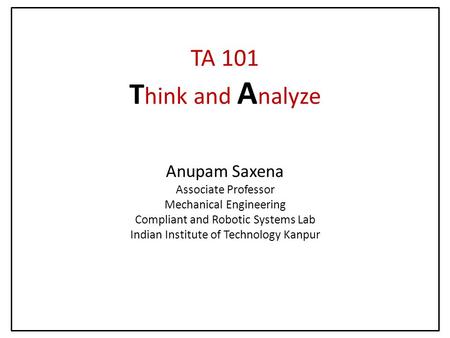 TA 101 T hink and A nalyze Anupam Saxena Associate Professor Mechanical Engineering Compliant and Robotic Systems Lab Indian Institute of Technology Kanpur.