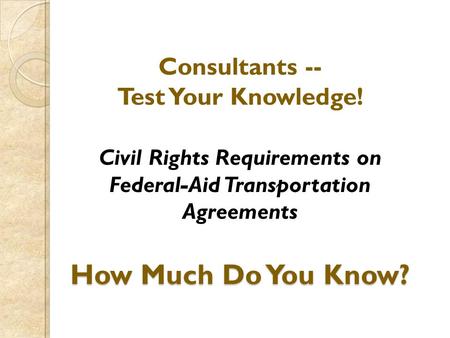 How Much Do You Know? Consultants -- Test Your Knowledge! Civil Rights Requirements on Federal-Aid Transportation Agreements How Much Do You Know?