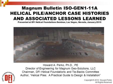 Copyright © 2010 Howard Perko All Rights Reserved Magnum Bulletin ISO-GEN1-11A HELICAL PILE/ANCHOR CASE HISTORIES AND ASSOCIATED LESSONS LEARNED Presented.