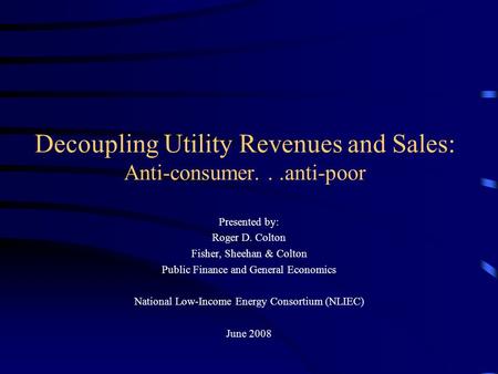 Decoupling Utility Revenues and Sales: Anti-consumer...anti-poor Presented by: Roger D. Colton Fisher, Sheehan & Colton Public Finance and General Economics.