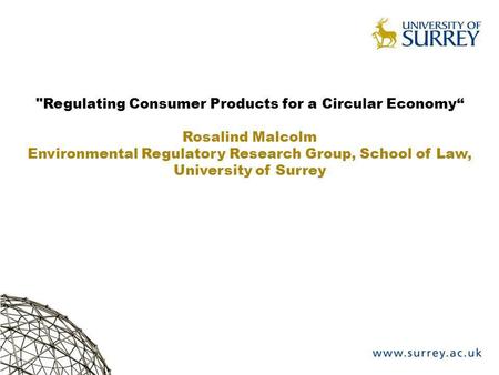 Regulating Consumer Products for a Circular Economy Rosalind Malcolm Environmental Regulatory Research Group, School of Law, University of Surrey.