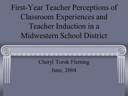 First-Year Teacher Perceptions of Classroom Experiences and Teacher Induction in a Midwestern School District Cheryl Torok Fleming June, 2004.