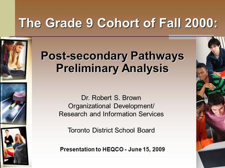 The Grade 9 Cohort of Fall 2000: Post-secondary Pathways Preliminary Analysis Presentation to HEQCO - June 15, 2009 Dr. Robert S. Brown Organizational.
