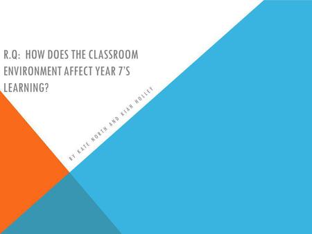 R.Q: HOW DOES THE CLASSROOM ENVIRONMENT AFFECT YEAR 7S LEARNING? BY KATE NORTH AND KIAH HOLLEY.