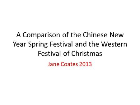 A Comparison of the Chinese New Year Spring Festival and the Western Festival of Christmas Jane Coates 2013.