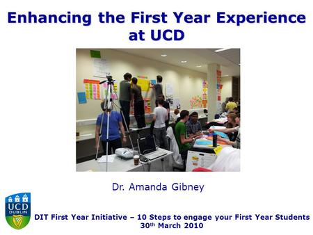 Enhancing the First Year Experience at UCD Dr. Amanda Gibney DIT First Year Initiative – 10 Steps to engage your First Year Students 30 th March 2010.