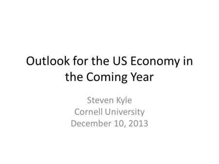 Outlook for the US Economy in the Coming Year Steven Kyle Cornell University December 10, 2013.