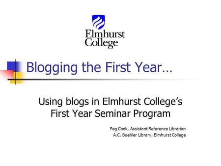 Blogging the First Year… Using blogs in Elmhurst Colleges First Year Seminar Program Peg Cook, Assistant Reference Librarian A.C. Buehler Library, Elmhurst.