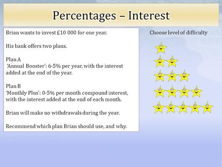Choose level of difficulty Brian wants to invest £10 000 for one year. His bank offers two plans. Plan A Annual Booster: 6·5% per year, with the interest.