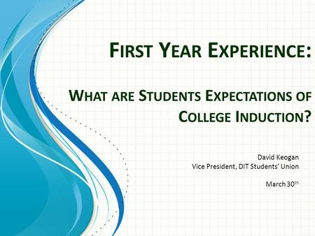 F IRST Y EAR E XPERIENCE : W HAT ARE S TUDENTS E XPECTATIONS OF C OLLEGE I NDUCTION ? David Keogan Vice President, DIT Students Union March 30 th.