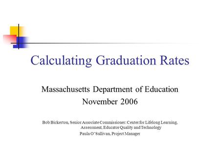MA Department of Education Calculating Graduation Rates Massachusetts Department of Education November 2006 Bob Bickerton, Senior Associate Commissioner: