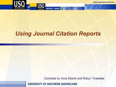 Www.usq.edu.au/library Using Journal Citation Reports Compiled by Ilona Eberle and Robyn Tweedale.