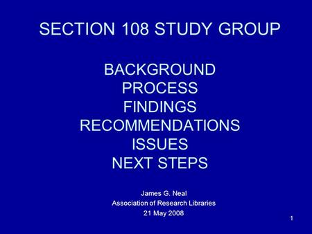 1 SECTION 108 STUDY GROUP BACKGROUND PROCESS FINDINGS RECOMMENDATIONS ISSUES NEXT STEPS James G. Neal Association of Research Libraries 21 May 2008.