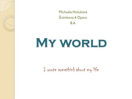 My world I wrote somethink about my life Michaela Holubová Šrámkova 4 Opava 8.A.