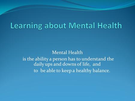 Mental Health is the ability a person has to understand the daily ups and downs of life, and to be able to keep a healthy balance.