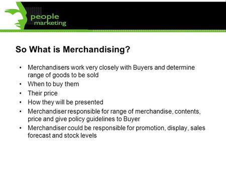 So What is Merchandising? Merchandisers work very closely with Buyers and determine range of goods to be sold When to buy them Their price How they will.
