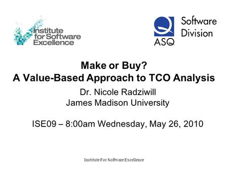Institute For Software Excellence Make or Buy? A Value-Based Approach to TCO Analysis Dr. Nicole Radziwill James Madison University ISE09 – 8:00am Wednesday,