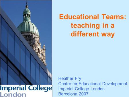 Educational Teams: teaching in a different way Heather Fry Centre for Educational Development Imperial College London Barcelona 2007.