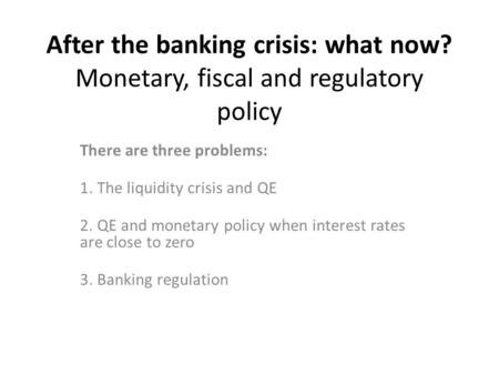 After the banking crisis: what now? Monetary, fiscal and regulatory policy There are three problems: 1. The liquidity crisis and QE 2. QE and monetary.