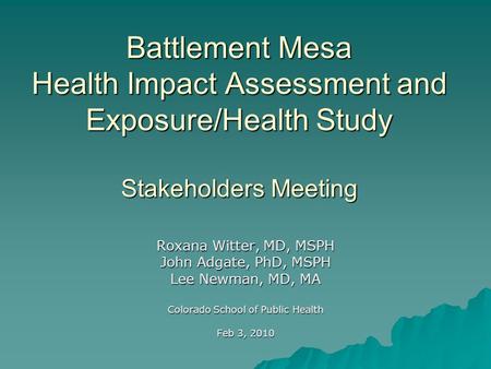 Battlement Mesa Health Impact Assessment and Exposure/Health Study Stakeholders Meeting Roxana Witter, MD, MSPH John Adgate, PhD, MSPH Lee Newman, MD,