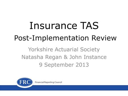 Insurance TAS Post-Implementation Review Yorkshire Actuarial Society Natasha Regan & John Instance 9 September 2013 Financial Reporting Council.