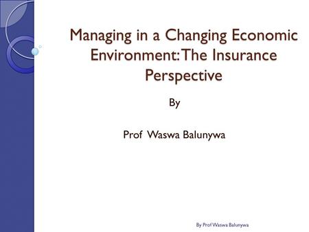 Managing in a Changing Economic Environment: The Insurance Perspective By Prof Waswa Balunywa By Prof Waswa Balunywa.