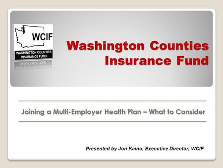 Washington Counties Insurance Fund Joining a Multi-Employer Health Plan – What to Consider Presented by Jon Kaino, Executive Director, WCIF.