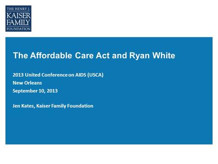 The Affordable Care Act and Ryan White 2013 United Conference on AIDS (USCA) New Orleans September 10, 2013 Jen Kates, Kaiser Family Foundation.