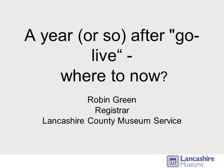 A year (or so) after go- live - where to now ? Robin Green Registrar Lancashire County Museum Service.