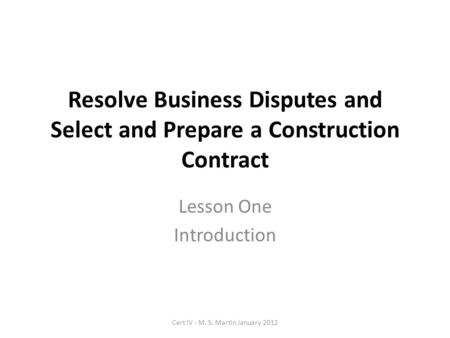 Resolve Business Disputes and Select and Prepare a Construction Contract Lesson One Introduction Cert IV - M. S. Martin January 2012.